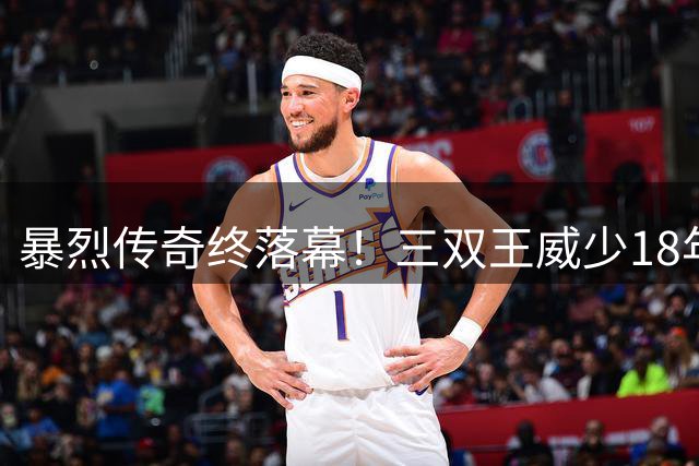 暴烈传奇终落幕！三双王威少18年辉煌与流浪